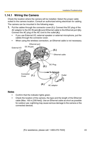 Page 43Installation/Troubleshooting
[For assistance, please call: 1-800-272-7033]                                  43
1.14.1 Wiring the Camera
Check the location where the camera will be installed. Select the proper cable 
suited to the camera location. Consult an authorized wiring electrician for cabling.
The camera can be mounted in the following ways.
1.Put the cables through the connector cover (1.). Connect the DC plug of the 
AC adaptor to the DC IN jack (2.) and Ethernet cable to the Ethernet port (3.)....