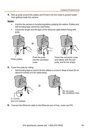 Page 45Installation/Troubleshooting
[For assistance, please call: 1-800-272-7033]                                  45
4.Roll up putty around the cables and fit them into the holes to prevent water 
from getting inside the camera.
Notes
 Confirm the camera is functioning before puttying the cables. Putties and 
self bonding tape cannot be used twice.
 Check the length and the type of the Ethernet cable before fixing with 
putty.
5.Cover the putty by rolling.
 Self bonding tape is used to fix the cables in a...