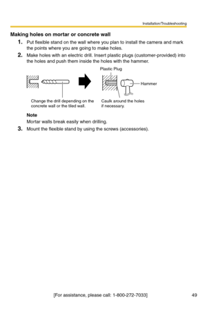 Page 49Installation/Troubleshooting
[For assistance, please call: 1-800-272-7033]                                  49
Making holes on mortar or concrete wall
1.Put flexible stand on the wall where you plan to install the camera and mark 
the points where you are going to make holes.
2.Make holes with an electric drill. Insert plastic plugs (customer-provided) into 
the holes and push them inside the holes with the hammer.
Note
Mortar walls break easily when drilling.
3.Mount the flexible stand by using the...