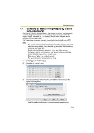 Page 106Operating Instructions
106
4.4 Buffering or Transferring Images by Motion 
Detection Signal
Camera has a Motion Detection feature that detects movement, such as people, 
based on the preset threshold and sensitivity of Camera. You can buffer the 
camera images, transfer to an FTP server or send E-mails using the Motion 
Detection function as a trigger.
The Trigger page allows you to enable image buffer/transfer by E-mail or FTP.
Note
 The level of motion detection depends on resolution, image quality,...