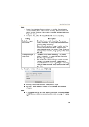 Page 109Operating Instructions
109
Note
 Due to the network environment, object, the number of simultaneous 
access, enabling IPsec or SD memory recording, the camera may not 
record number of images that you set. In this case, set the image buffer 
frequency longer.
 Set Every [1 s], buffer [1] images for the SD memory recording.
7.Select the transfer method, and click [Next>].
 Clicking [