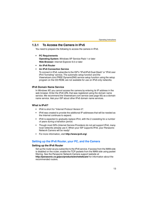 Page 13Operating Instructions
13
1.3.1 To Access the Camera in IPv6
You need to prepare the following to access the camera in IPv6.
• PC Requirements
Operating System: Windows XP Service Pack 1 or later
Web Browser: Internet Explorer 6.0 or later
 An IPv6 Router
 An IPv6 Connection Service
To connect in IPv6, subscribe to the ISPs IPv4/IPv6 Dual-Stack or IPv6 over 
IPv4 Tunneling service. The automatic setup function and the 
Viewnetcam.com FREE DynamicDNS service setup function using the setup 
program on...