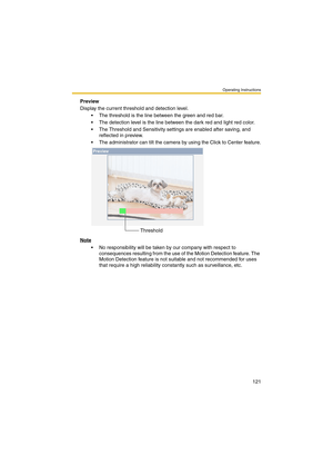 Page 121Operating Instructions
121
Preview
Display the current threshold and detection level.
 The threshold is the line between the green and red bar.
 The detection level is the line between the dark red and light red color.
 The Threshold and Sensitivity settings are enabled after saving, and 
reflected in preview. 
 The administrator can tilt the camera by using the Click to Center feature.
Note
 No responsibility will be taken by our company with respect to 
consequences resulting from the use of the...