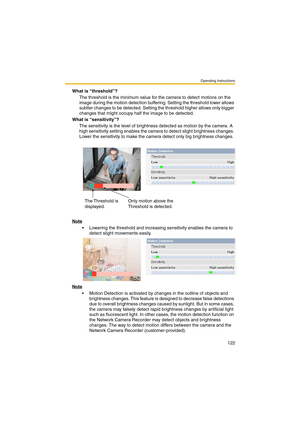 Page 122Operating Instructions
122
What is “threshold”?
The threshold is the minimum value for the camera to detect motions on the 
image during the motion detection buffering. Setting the threshold lower allows 
subtler changes to be detected. Setting the threshold higher allows only bigger 
changes that might occupy half the image to be detected.
What is “sensitivity”?
The sensitivity is the level of brightness detected as motion by the camera. A 
high sensitivity setting enables the camera to detect slight...