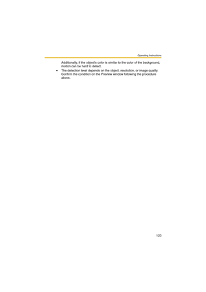 Page 123Operating Instructions
123
Additionally, if the objects color is similar to the color of the background, 
motion can be hard to detect.
 The detection level depends on the object, resolution, or image quality. 
Confirm the condition on the Preview window following the procedure 
above. 
