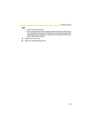 Page 128Operating Instructions
128
Note
 Sound cannot be recorded.
 Ensure that recording has been stopped, before removing the SD memory 
card. If the SD memory card is removed while recording, the image file will 
most likely become unreadable. In this case, for mat the SD memor y card 
again. (Files will be deleted.)
5.Replace the cover firmly.
6.Attach the Ceiling Mounting Cover. 