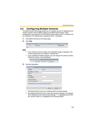 Page 135Operating Instructions
135
5.2 Configuring Multiple Cameras
The Multi-Camera Setup page allows you to configure camera IP addresses and 
camera names to view multiple images on the Multi-Camera page. These 
configurations are required to use the Multi-Camera page. Up to 12 cameras can 
be configured. The Selfcamera is registered at No. 1 by default.
1.Click [Multi-Camera] on the Setup page.
2.Click Add.
Note
 If you click the camera number, the modification page is displayed. The 
camera settings can be...