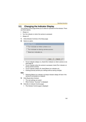 Page 140Operating Instructions
140
5.5 Changing the Indicator Display
The Indicator Control page allows you to select an operation for the indicator. There 
are three options.
Always on
 Turn the indicator on when the camera is accessed.
Always off
1.Click [Indicator Control] on the Setup page.
2.Select an option.
 To turn indicator always on, check [Turn indicator on when camera is on] 
(see page 8).
 To turn indicator when the camera is accessed, check [Turn indicator on 
during camera access].
 To turn...