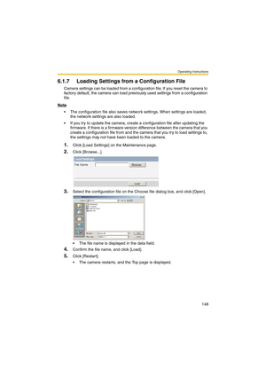 Page 148Operating Instructions
148
6.1.7 Loading Settings from a Configuration File
Camera settings can be loaded from a configuration file. If you reset the camera to 
factory default, the camera can load previously used settings from a configuration 
file.
Note
 The configuration file also saves network settings. When settings are loaded, 
the network settings are also loaded. 
 If you try to update the camera, create a configuration file after updating the 
firmware. If there is a firmware version...