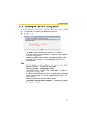 Page 149Operating Instructions
149
6.1.8 Resetting the Camera to Factory Default
All camera settings are reset to factory default when the Execute button is clicked.
1.Click [Reset to Factory Default] on the Maintenance page.
2.Click [Execute].
 The indicator blinks orange, and then turns off for 10 seconds.
 All camera settings (user name, password, IP address, subnet mask etc.) 
are reset to factory default.
 If the camera is reset to factory default, the network connection mode 
changes to [Automatic...