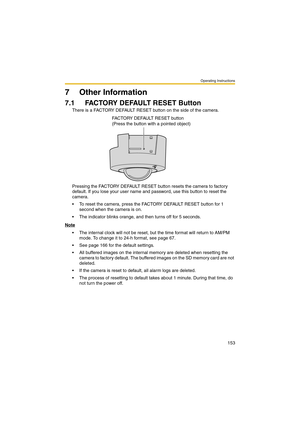 Page 153Operating Instructions
153
7 Other Information
7.1 FACTORY DEFAULT RESET Button
There is a FACTORY DEFAULT RESET button on the side of the camera.
Pressing the FACTORY DEFAULT RESET button resets the camera to factory 
default. If you lose your user name and password, use this button to reset the 
camera.
 To reset the camera, press the FACTORY DEFAULT RESET button for 1 
second when the camera is on.
 The indicator blinks orange, and then turns off for 5 seconds.
Note
 The internal clock will not be...