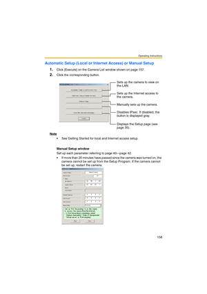 Page 158Operating Instructions
158
Automatic Setup (Local or Internet Access) or Manual Setup
1.
Click [Execute] on the Camera List window shown on page 157.
2.Click the corresponding button.
Note
 See Getting Started for local and Internet access setup.
Manual Setup window
Set up each parameter referring to page 40—page 42.
 If more than 20 minutes have passed since the camera was turned on, the 
camera cannot be set up from the Setup Program. If the camera cannot 
be set up, restart the camera.Sets up the...