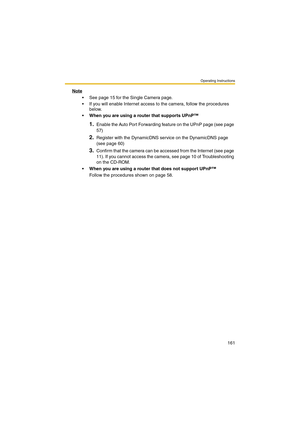 Page 161Operating Instructions
161
Note
 See page 15 for the Single Camera page.
 If you will enable Internet access to the camera, follow the procedures 
below.
 When you are using a router that supports UPnP™
1.Enable the Auto Port Forwarding feature on the UPnP page (see page 
57)
2.Register with the DynamicDNS service on the DynamicDNS page 
(see page 60)
3.Confirm that the camera can be accessed from the Internet (see page 
11). If you cannot access the camera, see page 10 of Troubleshooting 
on the...