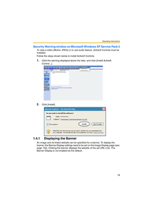 Page 18Operating Instructions
18
Security Warning window on Microsoft Windows XP Service Pack 2
To view a video (Motion JPEG) or to use audio feature, ActiveX Controls must be 
installed.
Follow the steps shown below to install ActiveX Controls.
1.Click the warning displayed above the tabs, and click [Install ActiveX 
Control...].
2.Click [Install].
1.4.1 Displaying the Banner
An image and its linked website can be specified for a banner. To display the 
banner, the Banner Display settings need to be set on the...