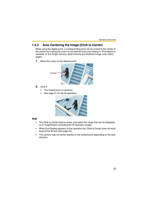 Page 20Operating Instructions
20
1.4.3 Auto Centering the Image (Click to Center)
While using the digital zoom, a corresponding point can be moved to the center of 
the screen by moving the cursor to the desired point and clicking it. This feature is 
available on the Single Camera, Multi-Camera and Buffered Image (only video) 
pages.
1.Move the cursor to the desired point.
2.Click it.
 The clicked point is centered.
 See page 21 for the tilt operation.
Note
 The Click to Center feature works only within the...