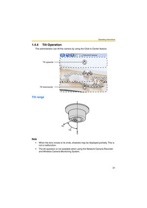 Page 21Operating Instructions
21
1.4.4 Tilt Operation
The administrator can tilt the camera by using the Click to Center feature.
Tilt range
Note
 When the lens moves to its ends, shadows may be displayed partially. This is 
not a malfunction.
 The tilt operation is not available when using the Network Camera Recorder 
and Wireless Camera Monitoring System.
Tilt upwards
Tilt downwards
0 65
Tilt 