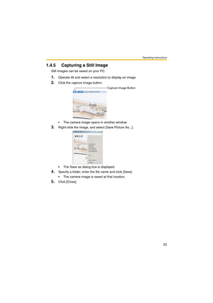 Page 22Operating Instructions
22
1.4.5 Capturing a Still Image
Still images can be saved on your PC.
1.Operate tilt and select a resolution to display an image.
2.Click the capture image button.
 The camera image opens in another window.
3.Right-click the image, and select [Save Picture As...].
 The Save as dialog box is displayed.
4.Specify a folder, enter the file name and click [Save].
 The camera image is saved at that location.
5.Click [Close].
Capture Image Button 