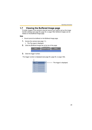 Page 29Operating Instructions
29
1.7 Viewing the Buffered Image page
To buffer images in the cameras internal memory, you need to set up the image 
transfer settings (see page 84, page 94, or page 106). Buffered images can be 
viewed on this Buffered Image page.
Note
 Sound cannot be buffered on the Buffered Image page.
1.Access the camera (see page 11).
 The Top page is displayed.
2.Click the [Buffered Image] tab at the top of the page.
3.Click the trigger number.
The trigger number is displayed (see page...