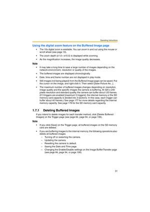 Page 31Operating Instructions
31
Using the digital zoom feature on the Buffered Image page
 The 10x digital zoom is available. You can zoom in and out using the mouse or 
scroll wheel (see page 19).
 The zoom depth (x1.0—x10.0) is displayed while zooming.
 As the magnification increases, the image quality decreases.
Note
 It may take a long time to save a large number of images depending on the 
network environment, resolution or quality of the images.
 The buffered images are displayed chronologically.
...