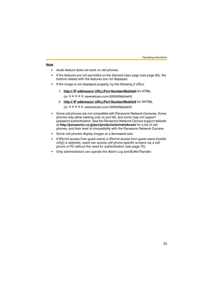 Page 33Operating Instructions
33
Note
 Audio feature does not work on cell phones.
 If the features are not permitted on the General User page (see page 80), the 
buttons related with the features are not displayed.
 If the image is not displayed properly, try the following 2 URLs.
 Some cell phones are not compatible with Panasonic Network Cameras. Some 
phones may allow viewing only on port 80, and some may not support 
password authentication. See the Panasonic Network Camera support website 
at...