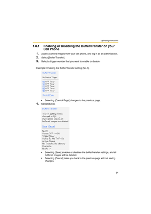 Page 34Operating Instructions
34
1.8.1 Enabling or Disabling the Buffer/Transfer on your 
Cell Phone
1.Access camera images from your cell phone, and log in as an administrator.
2.Select [Buffer/Transfer].
3.Select a trigger number that you want to enable or disable.
Example: Enabling the Buffer/Transfer setting (No.1).
 Selecting [Control Page] changes to the previous page.
4.Select [Save].
 Selecting [Save] enables or disables the buffer/transfer settings, and all 
buffered images will be deleted.
...