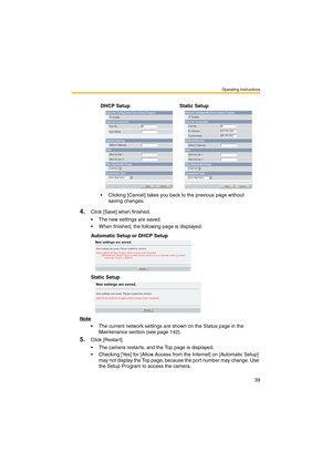 Page 39Operating Instructions
39
4.Click [Save] when finished.
 The new settings are saved.
 When finished, the following page is displayed. 
Automatic Setup or DHCP Setup
Static Setup
Note
 The current network settings are shown on the Status page in the 
Maintenance section (see page 142).
5.Click [Restart].
 The camera restarts, and the Top page is displayed.
 Checking [Yes] for [Allow Access from the Internet] on [Automatic Setup] 
may not display the Top page, because the port number may change. Use...