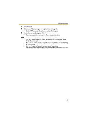 Page 52Operating Instructions
52
7.Click [Restart].
8.Set up your PC according to the requirements on page 48.
 Set the FTP server or E-mail server to transfer images.
9.Access the camera (see page 11).
 If you can access the camera, the IPsec setup is complete.
Note
 In IPsec communications, IPsec is displayed on the Top page or the 
Single Camera page.
 If you cannot communicate using IPsec, see page 23 of Troubleshooting 
on the CD-ROM.
 See the Panasonic Network Camera support website at...