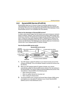 Page 65Operating Instructions
65
2.8.1 DynamicDNS Service (IPv4/IPv6)
DynamicDNS allows you to choose an easy-to-remember address (such as 
bob.viewnetcam.com) that can be used to view images from your camera over 
the Internet. This service is compatible with both IPv4 and IPv6 addresses. Some 
DynamicDNS service is not compatible with IPv6 address.
What are the advantages of DynamicDNS service?
In order to view camera images over the Internet, you need to know your cameras 
global IP address. However, many...