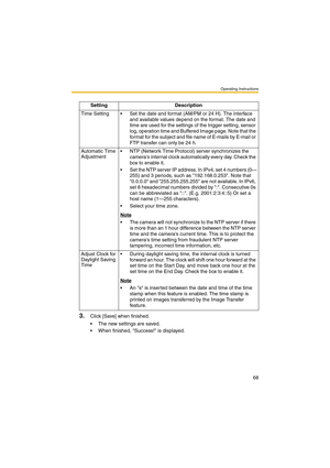 Page 68Operating Instructions
68
3.Click [Save] when finished.
 The new settings are saved.
 When finished, Success! is displayed.Setting Description
Time Setting  Set the date and format (AM/PM or 24 H). The interface 
and available values depend on the format. The date and 
time are used for the settings of the trigger setting, sensor 
log, operation time and Buffered Image page. Note that the 
format for the subject and file name of E-mails by E-mail or 
FTP transfer can only be 24 h.
Automatic Time...