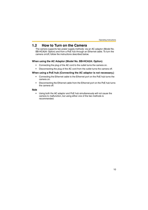 Page 10Operating Instructions
10
1.2 How to Turn on the Camera
The camera supports two power supply methods: via an AC adaptor (Model No. 
BB-HCA2A: Option) and from a PoE hub through an Ethernet cable. To turn the 
camera on/off, follow the instructions described below.
When using the AC Adaptor (Model No. BB-HCA2A: Option)
 Connecting the plug of the AC cord to the outlet turns the camera on.
 Disconnecting the plug of the AC cord from the outlet turns the camera off.
When using a PoE hub (Connecting the AC...