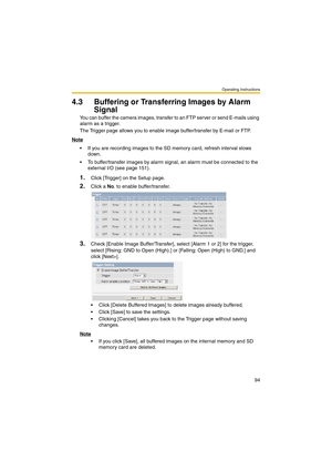 Page 94Operating Instructions
94
4.3 Buffering or Transferring Images by Alarm 
Signal
You can buffer the camera images, transfer to an FTP server or send E-mails using 
alarm as a trigger.
The Trigger page allows you to enable image buffer/transfer by E-mail or FTP.
Note
 If you are recording images to the SD memory card, refresh interval slows 
down.
 To buffer/transfer images by alarm signal, an alarm must be connected to the 
external I/O (see page 151).
1.Click [Trigger] on the Setup page.
2.Click a No....