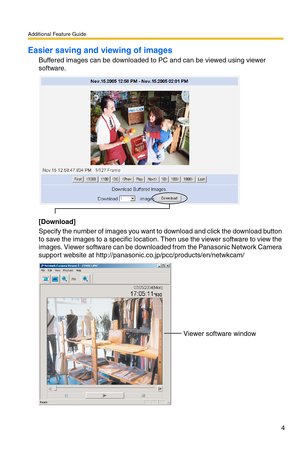 Page 4Additional Feature Guide
4
Easier saving and viewing of images
Buffered images can be downloaded to PC and can be viewed using viewer 
software.
[Download]
Specify the number of images you want to download and click the download button 
to save the images to a specific location. Then use the viewer software to view the 
images. Viewer software can be downloaded from the Panasonic Network Camera 
support website at http://panasonic.co.jp/pcc/products/en/netwkcam/
Viewer software window 