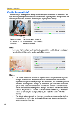 Page 126Operating Instructions
120
What is the sensitivity?
The sensitivity is the brightness change level for this product to detect as the motion. The 
high sensitivity setting enables this product to detect the slight brightness change. Lower the 
sensitivity to make this product to detect only the big brightness change.
Note
Lowering the threshold and heightening sensitivity enable this product easily 
to detect the trivial motion on the part of the image.
Notes
 The motion detection is activated by object...