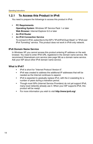 Page 20Operating Instructions
14
1.2.1 To Access this Product in IPv6
You need to prepare the followings to access this product in IPv6.
PC Requirements
Operating System: Windows XP Service Pack 1 or later
Web Browser: Internet Explorer 6.0 or later
An IPv6 Router
An IPv6 Connection Service
To connect in IPv6, subscribe to the ISPs IPv4/IPv6 Dual-Stack or IPv6 over 
IPv4 Tunneling service. This product does not work in IPv6-only network.
IPv6 Domain Name Service
In Windows XP, you cannot access this product...