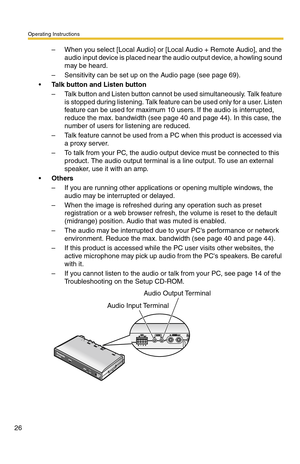 Page 32Operating Instructions
26
– When you select [Local Audio] or [Local Audio + Remote Audio], and the 
audio input device is placed near the audio output device, a howling sound 
may be heard.
– Sensitivity can be set up on the Audio page (see page 69).
Talk button and Listen button
– Talk button and Listen button cannot be used simultaneously. Talk feature 
is stopped during listening. Talk feature can be used only for a user. Listen 
feature can be used for maximum 10 users. If the audio is interrupted,...