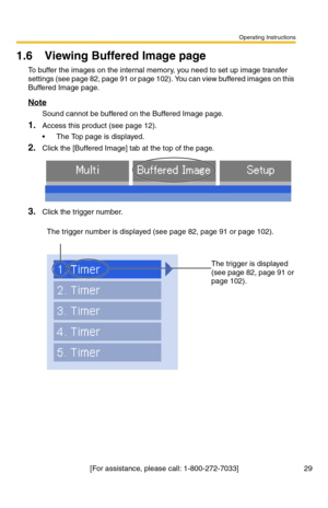 Page 35Operating Instructions
[For assistance, please call: 1-800-272-7033] 29
1.6 Viewing Buffered Image page
To buffer the images on the internal memory, you need to set up image transfer 
settings (see page 
82, page 91 or page 102). You can view buffered images on this 
Buffered Image page.
Note
Sound cannot be buffered on the Buffered Image page.
1.Access this product (see page 12).
 The Top page is displayed.
2.Click the [Buffered Image] tab at the top of the page.
3.Click the trigger number.
The trigger...