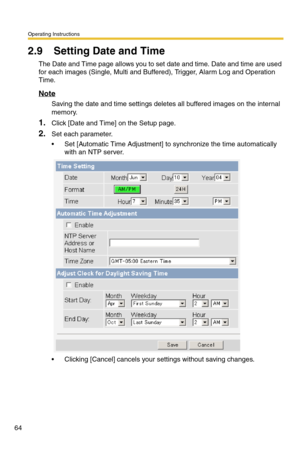 Page 70Operating Instructions
64
2.9 Setting Date and Time
The Date and Time page allows you to set date and time. Date and time are used 
for each images (Single, Multi and Buffered), Trigger, Alarm Log and Operation 
Time.
Note
Saving the date and time settings deletes all buffered images on the internal 
memory.
1.Click [Date and Time] on the Setup page.
2.Set each parameter.
 Set [Automatic Time Adjustment] to synchronize the time automatically 
with an NTP server.
 Clicking [Cancel] cancels your settings...
