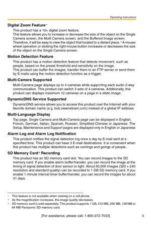 Page 9Operating Instructions
[For assistance, please call: 1-800-272-7033] 3
Digital Zoom Feature*1
This product has a 10× digital zoom feature. 
This feature allows you to increase or decrease the size of the object on the Single 
Camera screen, the Multi Camera screen, and the Buffered Image screen. 
Therefore, it will be easy to view the object that located to a distant place.
*2 A mouse 
wheel operation or clicking the right mouse button increases or decreases the size 
of the object on the Single Camera...