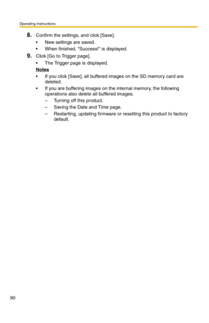 Page 96Operating Instructions
90
8.Confirm the settings, and click [Save].
 New settings are saved.
 When finished, Success! is displayed.
9.Click [Go to Trigger page].
 The Trigger page is displayed.
Notes
 If you click [Save], all buffered images on the SD memory card are 
deleted.
 If you are buffering images on the internal memory, the following 
operations also delete all buffered images.
– Turning off this product.
– Saving the Date and Time page.
– Restarting, updating firmware or resetting this...