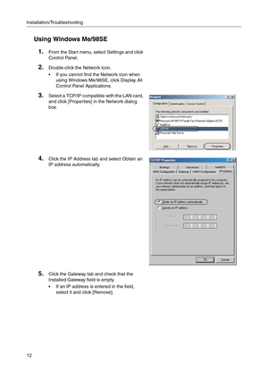 Page 12Installation/Troubleshooting
12
Using Windows Me/98SE
1.From the Start menu, select Settings and click 
Control Panel.
2.Double-click the Network icon.
 If you cannot find the Network icon when 
using Windows Me/98SE, click Display All 
Control Panel Applications.
3.Select a TCP/IP compatible with the LAN card, 
and click [Properties] in the Network dialog 
box.
4.Click the IP Address tab and select Obtain an 
IP address automatically.
5.Click the Gateway tab and check that the 
Installed Gateway field...