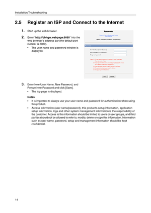 Page 14Installation/Troubleshooting
14
2.5 Register an ISP and Connect to the Internet
1.Start up the web browser.
2.Enter http://bbhgw.webpage:8080 into the 
web browsers address bar (the default port 
number is 8080)
.
The user name and password window is 
displayed.
3.Enter New User Name, New Password, and 
Retype New Password and click [Save].
 The top page is displayed.
Notes
 It is important to always use your user name and password for authentication when using 
this product.
 Access information...