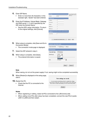 Page 22Installation/Troubleshooting
22
Notes
 When registering or editing, restart all PCs connected to the LAN (home) side.
 When adding more PCs after setup has been completed, connect the new PCs to jacks 
LAN1 to LAN4 and then restart.
4.Enter ISP Name.
 Enter no more than 20 characters. In the 
example right, abcde has been entered.
5.Enter the IP Address, Subnet Mask, Gateway 
and DNS server 1, 2, and if specified by the 
ISP, enter the Domain Name.
 See the ISPs setup information. To return 
to the...