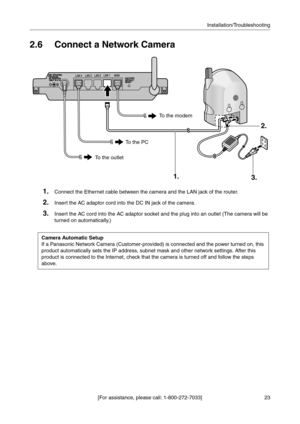 Page 2323 [For assistance, please call: 1-800-272-7033]Installation/Troubleshooting
2.6 Connect a Network Camera
1.Connect the Ethernet cable between the camera and the LAN jack of the router.
2.Insert the AC adaptor cord into the DC IN jack of the camera.
3.Insert the AC cord into the AC adaptor socket and the plug into an outlet (The camera will be 
turned on automatically
.)
Camera Automatic Setup
If a Panasonic Network Camera (Customer-provided) is connected and the power turned on, this 
product...