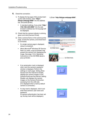 Page 24Installation/Troubleshooting
24
4.Check the connection.
1) To display the top page of this product start 
up the web browser, enter http://
bbhgw.webpage:8080 into the address 
bar, and press [Enter].
 In standard settings, if you enter http:/
/192.168.0.254:8080 into the web 
browsers address bar, the top page will 
be displayed.
2) Check that the camera indicator is shining 
green and click [Camera Portal].
3) Click a camera frame on the camera portal 
page, access the camera, and check that it 
is...