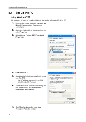 Page 10Installation/Troubleshooting
10
2.4 Set Up the PC
Using Windows® XP
It is necessary to log in as the administrator to change the settings on Windows XP.
1.From the Start menu, select My Computer, My 
Network 
Places and then View network 
connections.
2.Right-click the Local Area Connection icon and 
select Properties.
3.Select Internet Protocol (TCP/IP), and click 
[Properties].
4.Click [Advanced...].
5.Check that the Default gateways field is empty, 
and click [OK].
 If an IP address is entered in the...