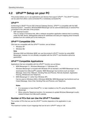 Page 110Operating Instructions
110
4.2 UPnP™ Setup on your PC
This product allows you to use applications and devices that support UPnP™. The UPnP™ function 
can be used from either a wire-connected PC or wirelessly connected PC.
UPnP™
Conforming to UPnP™ Forum IGD (Internet Gateway Device), UPnP™ is compatible with the NAT 
traversal function
*. Therefore, Windows/MSN Messenger can be used simultaneously on several PCs 
connected to the LAN side of this product.
*NAT traversal function 
This is a series of...