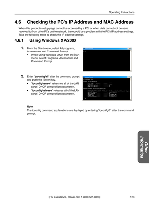 Page 123123 [For assistance, please call: 1-800-272-7033]Operating Instructions
Other 
Information
4.6 Checking the PCs IP Address and MAC Address
When this products setup page cannot be accessed by a PC, or when data cannot not be sent/
received to/from other PCs on the network, there could be a problem with the PCs IP address settings. 
Take the following steps to check the IP address settings.
4.6.1 Using Windows XP/2000
Note
The ipconfig command explanations are displayed by entering ipconifg/? after the...