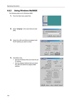 Page 124Operating Instructions
124
4.6.2 Using Windows Me/98SE
The following steps are for Windows 98SE.
1.From the Start menu select Run.
2.Enter winipcfg in the name field and click 
[OK]
.
3.Select the LAN card (Ethernet adapter) with 
the IP address you want to check
.
4.Click [More Info].
 See the IP Address field and check the set 
IP address.
 See the Adapter Address field and check 
the LAN card (Ethernet adaptor) MAC 
address. 