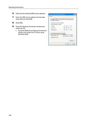 Page 128Operating Instructions
128
6.Click Use the following DNS server address.
7.Enter the DNS server address into the data 
entry field and click [OK]
.
8.Click [OK],
9.Close the Network Connection window and 
restart the PC
.
 Close the Network and Dialup Connections 
window and restart the PC when using 
Windows 2000. 