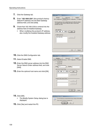 Page 130Operating Instructions
130
7.Click the Gateway tab.
8.Enter 192.168.0.254 (this products factory 
default IP address) into the New Gateway 
address field, and click [Add]
.
9.Check that 192.168.0.254 is entered into the 
address field of Installed Gateway
.
 When modifying this products IP address, 
also modify the Installed Gateway address.
10.Click the DNS Configuration tab.
11.Select Enable DNS.
12.Enter the DNS server address into the DNS 
Server Search Order address field, and click 
[Add]
....